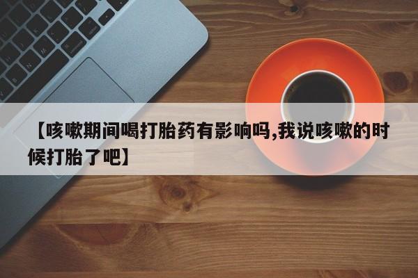 打胎药叫什么名字怎么购买【咳嗽期间喝打胎药有影响吗,我说咳嗽的时候打胎了吧】