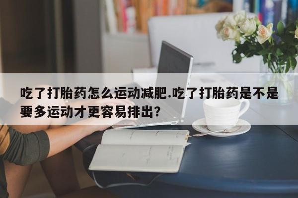 打胎药叫什么名字怎么购买吃了打胎药怎么运动减肥.吃了打胎药是不是要多运动才更容易排出?