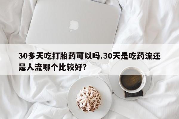 打胎药叫什么名字怎么购买30多天吃打胎药可以吗.30天是吃药流还是人流哪个比较好?