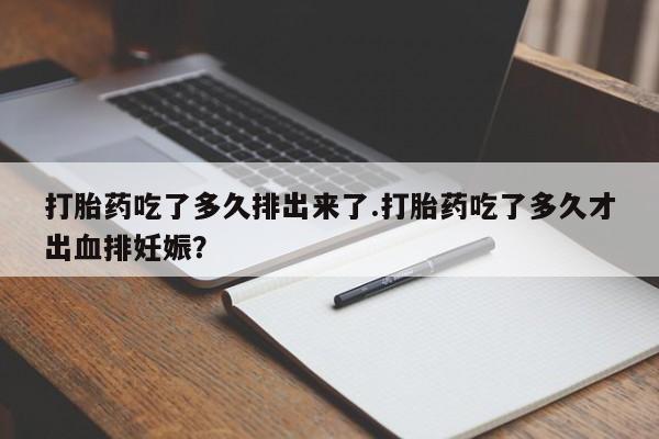 打胎药叫什么名字怎么购买打胎药吃了多久排出来了.打胎药吃了多久才出血排妊娠？