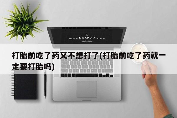 打胎药叫什么名字怎么购买打胎前吃了药又不想打了(打胎前吃了药就一定要打胎吗)