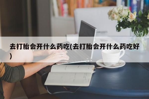 打胎药叫什么名字怎么购买去打胎会开什么药吃(去打胎会开什么药吃好)