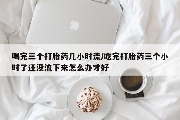 打胎药叫什么名字怎么购买喝完三个打胎药几小时流/吃完打胎药三个小时了还没流下来怎么办才好