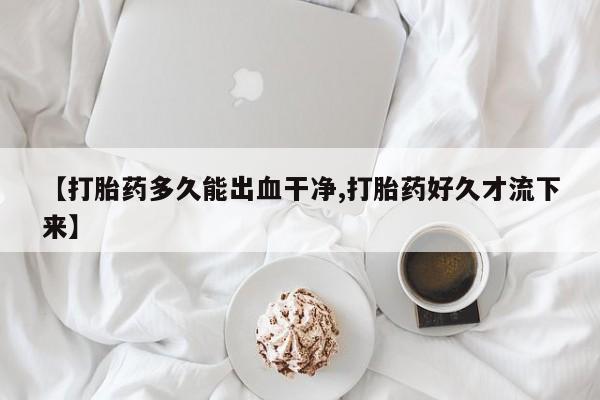 打胎药叫什么名字怎么购买【打胎药多久能出血干净,打胎药好久才流下来】