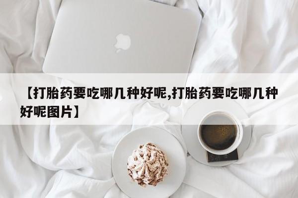 打胎药叫什么名字怎么购买【打胎药要吃哪几种好呢,打胎药要吃哪几种好呢图片】