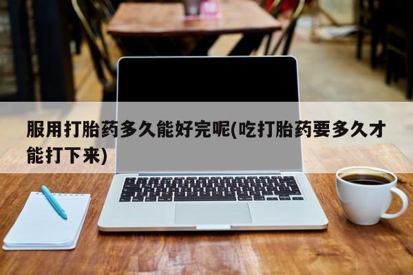 打胎药叫什么名字怎么购买服用打胎药多久能好完呢(吃打胎药要多久才能打下来)
