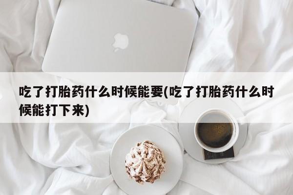 打胎药叫什么名字怎么购买吃了打胎药什么时候能要(吃了打胎药什么时候能打下来)