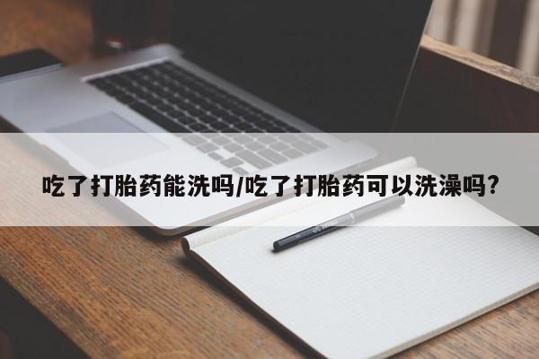 打胎药叫什么名字怎么购买吃了打胎药能洗吗/吃了打胎药可以洗澡吗?