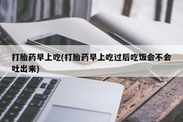 打胎药叫什么名字怎么购买打胎药早上吃(打胎药早上吃过后吃饭会不会吐出来)