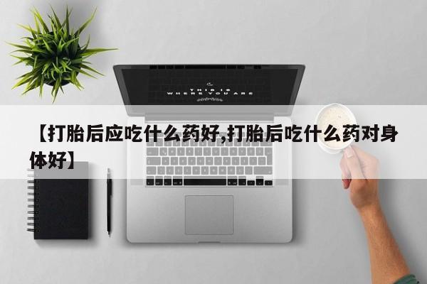 打胎药叫什么名字怎么购买【打胎后应吃什么药好,打胎后吃什么药对身体好】