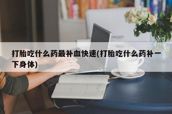 打胎药叫什么名字怎么购买打胎吃什么药最补血快速(打胎吃什么药补一下身体)