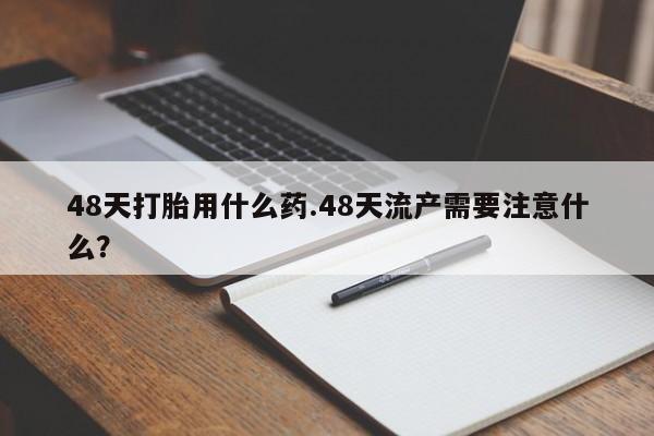 打胎药叫什么名字怎么购买48天打胎用什么药.48天流产需要注意什么？