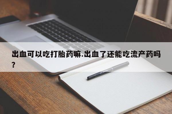 打胎药叫什么名字怎么购买出血可以吃打胎药嘛.出血了还能吃流产药吗？