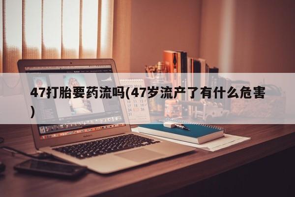打胎药叫什么名字怎么购买47打胎要药流吗(47岁流产了有什么危害)