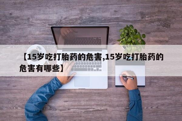 打胎药叫什么名字怎么购买【15岁吃打胎药的危害,15岁吃打胎药的危害有哪些】