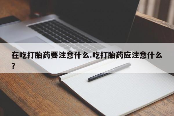 打胎药叫什么名字怎么购买在吃打胎药要注意什么.吃打胎药应注意什么？