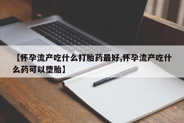 打胎药叫什么名字怎么购买【怀孕流产吃什么打胎药最好,怀孕流产吃什么药可以堕胎】