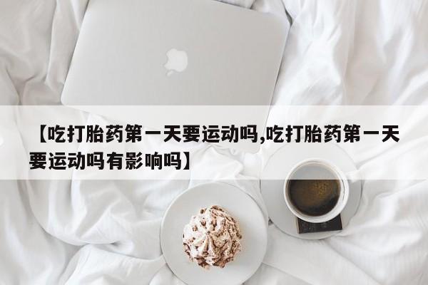 打胎药叫什么名字怎么购买【吃打胎药第一天要运动吗,吃打胎药第一天要运动吗有影响吗】