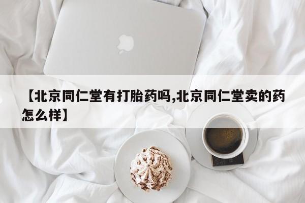 打胎药叫什么名字怎么购买【北京同仁堂有打胎药吗,北京同仁堂卖的药怎么样】