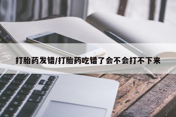 打胎药叫什么名字怎么购买打胎药发错/打胎药吃错了会不会打不下来
