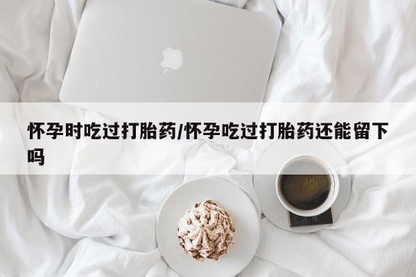 打胎药叫什么名字怎么购买怀孕时吃过打胎药/怀孕吃过打胎药还能留下吗
