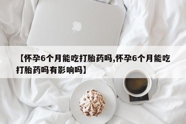 打胎药叫什么名字怎么购买【怀孕6个月能吃打胎药吗,怀孕6个月能吃打胎药吗有影响吗】
