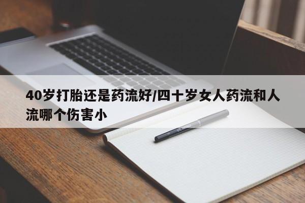 打胎药叫什么名字怎么购买40岁打胎还是药流好/四十岁女人药流和人流哪个伤害小