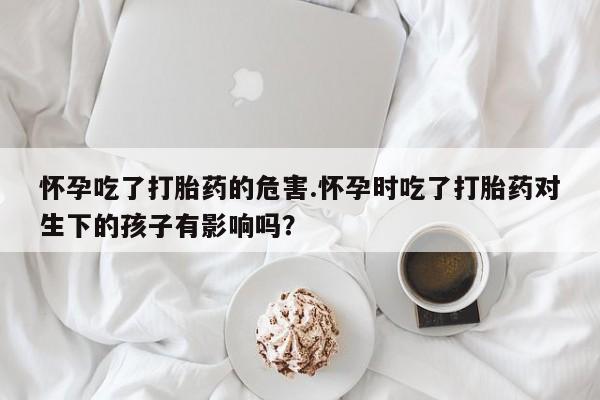 打胎药叫什么名字怎么购买怀孕吃了打胎药的危害.怀孕时吃了打胎药对生下的孩子有影响吗？