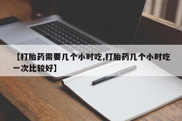 打胎药叫什么名字怎么购买【打胎药需要几个小时吃,打胎药几个小时吃一次比较好】