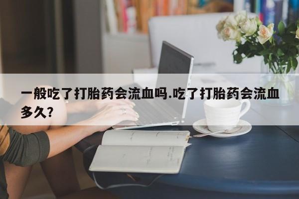 打胎药叫什么名字怎么购买一般吃了打胎药会流血吗.吃了打胎药会流血多久？