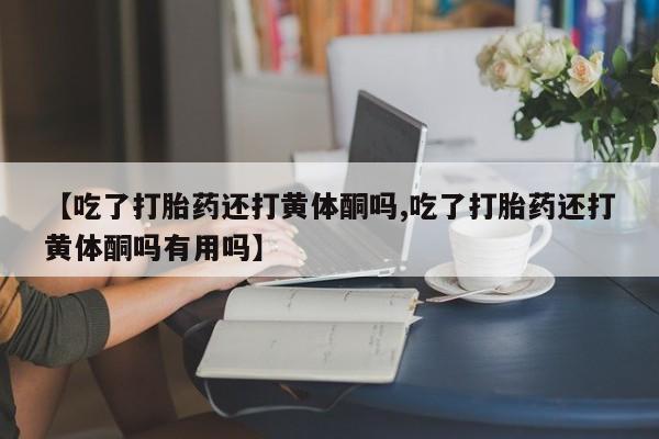 打胎药叫什么名字怎么购买【吃了打胎药还打黄体酮吗,吃了打胎药还打黄体酮吗有用吗】