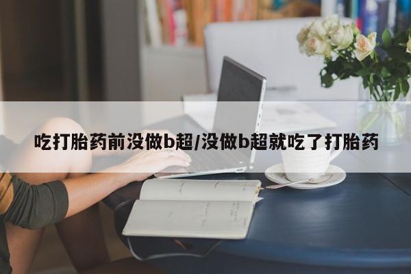 打胎药叫什么名字怎么购买吃打胎药前没做b超/没做b超就吃了打胎药