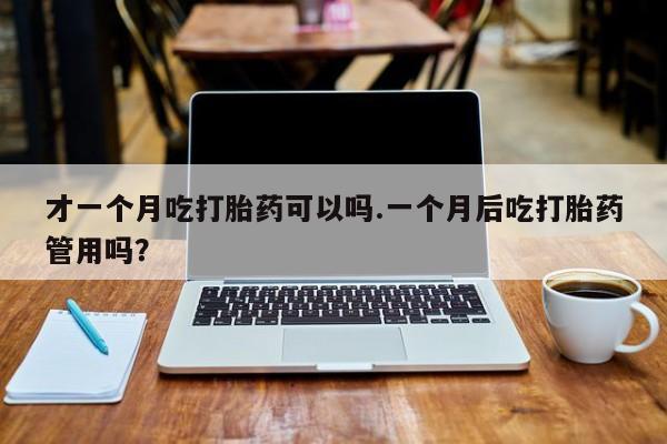 打胎药叫什么名字怎么购买才一个月吃打胎药可以吗.一个月后吃打胎药管用吗？
