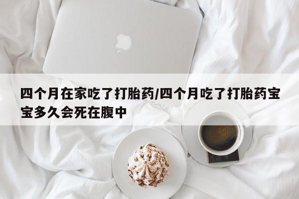 打胎药叫什么名字怎么购买四个月在家吃了打胎药/四个月吃了打胎药宝宝多久会死在腹中