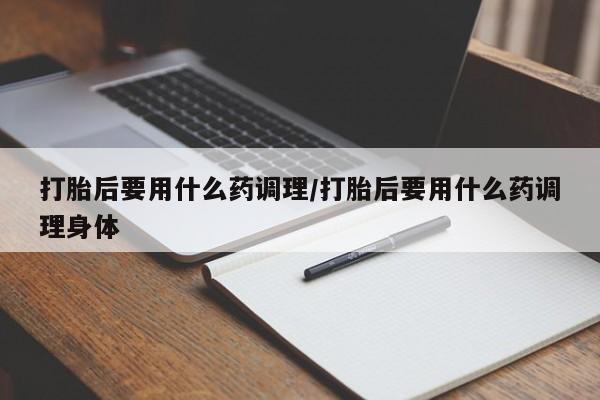 打胎药叫什么名字怎么购买打胎后要用什么药调理/打胎后要用什么药调理身体